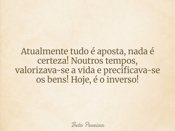 Atualmente tudo é aposta, nada é certeza! Noutros tempos, valorizava-se a vida e precificava-se os bens! Hoje, é o inverso!... Frase de Beto Pereira.
