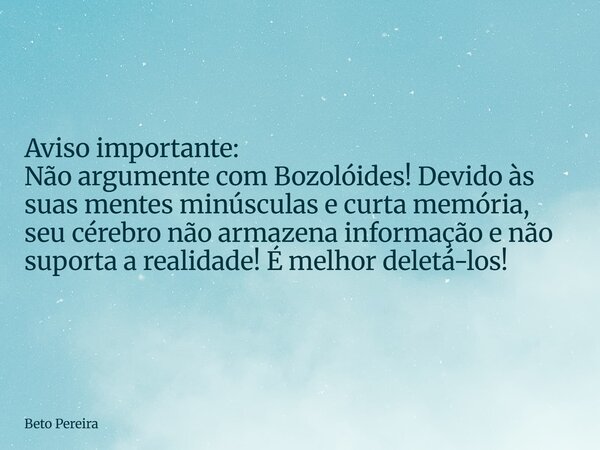Aviso importante: Não argumente com Bozolóides! Devido às suas mentes minúsculas e curta memória, seu cérebro não armazena informação e não suporta a realidade!... Frase de Beto Pereira.