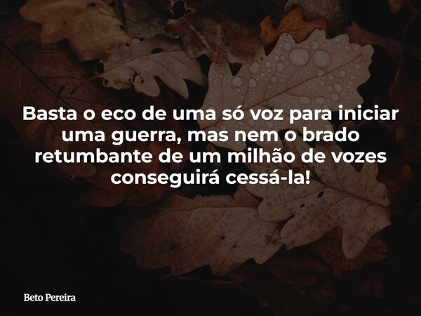 Basta o eco de uma só voz para iniciar uma guerra, mas nem o brado retumbante de um milhão de vozes conseguirá cessá-la!... Frase de Beto Pereira.