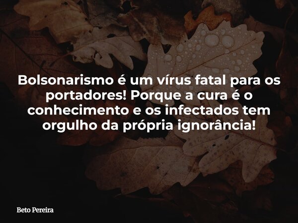 Bolsonarismo é um vírus fatal para os portadores! Porque a cura é o conhecimento e os infectados tem orgulho da própria ignorância!... Frase de Beto Pereira.