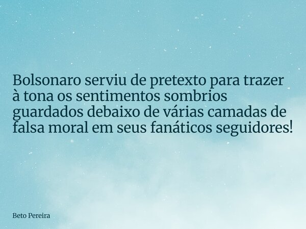 Bolsonaro serviu de pretexto para trazer à tona os sentimentos sombrios guardados debaixo de várias camadas de falsa moral em seus fanáticos seguidores!... Frase de Beto Pereira.