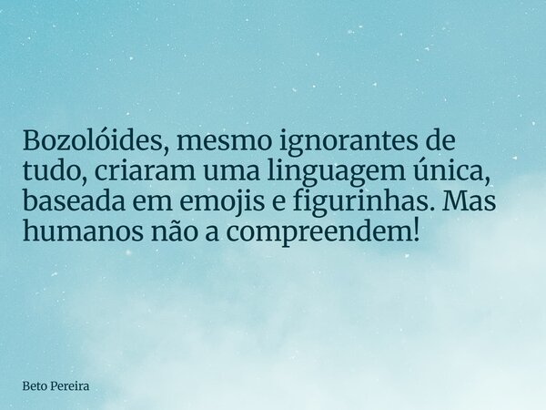 Bozolóides, mesmo ignorantes de tudo, criaram uma linguagem única, baseada em emojis e figurinhas. Mas humanos não a compreendem!... Frase de Beto Pereira.