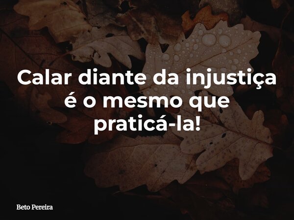 Calar diante da injustiça é o mesmo que praticá-la!... Frase de Beto Pereira.