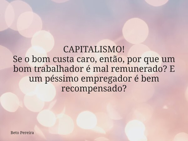 CAPITALISMO! Se o bom custa caro, então, por que um bom trabalhador é mal remunerado? E um péssimo empregador é bem recompensado?... Frase de Beto Pereira.