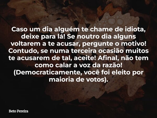 Caso um dia alguém te chame de idiota, deixe para lá! Se noutro dia alguns voltarem a te acusar, pergunte o motivo! Contudo, se numa terceira ocasião muitos te ... Frase de Beto Pereira.