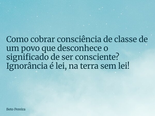 Como cobrar consciência de classe de um povo que desconhece o significado de ser consciente? Ignorância é lei, na terra sem lei!... Frase de Beto Pereira.