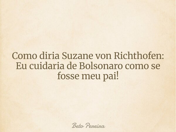 Como diria Suzane von Richthofen: Eu cuidaria de Bolsonaro como se fosse meu pai!... Frase de Beto Pereira.