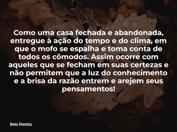 Como uma casa fechada e abandonada, entregue à ação do tempo e do clima, em que o mofo se espalha e toma conta de todos os cômodos. Assim ocorre com aqueles que... Frase de Beto Pereira.