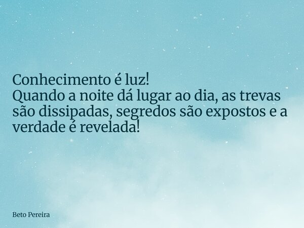 Conhecimento é luz! Quando a noite dá lugar ao dia, as trevas são dissipadas, segredos são expostos e a verdade é revelada!... Frase de Beto Pereira.