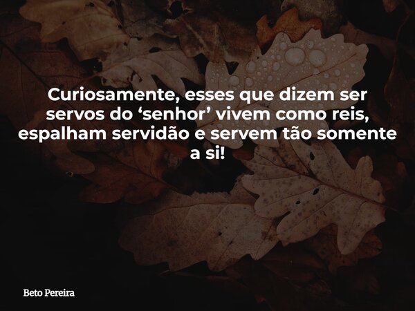 Curiosamente, esses que dizem ser servos do ‘senhor’ vivem como reis, espalham servidão e servem tão somente a si! ⁠... Frase de Beto Pereira.
