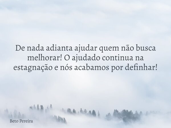 De nada adianta ajudar quem não busca melhorar! O ajudado continua na estagnação e nós acabamos por definhar!... Frase de Beto Pereira.