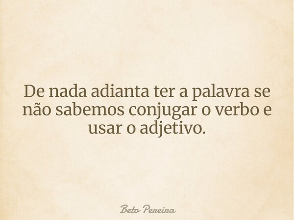 De nada adianta ter a palavra se não sabemos conjugar o verbo e usar o adjetivo.... Frase de Beto Pereira.