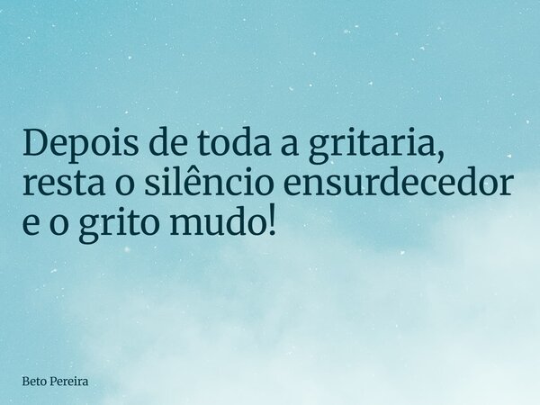 Depois de toda a gritaria, resta o silêncio ensurdecedor e o grito mudo!... Frase de Beto Pereira.