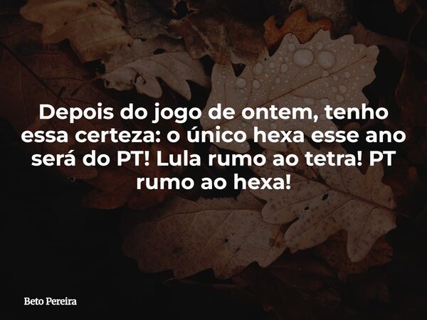 Depois do jogo de ontem, tenho essa certeza: o único hexa esse ano será do PT! Lula rumo ao tetra! PT rumo ao hexa!... Frase de Beto Pereira.