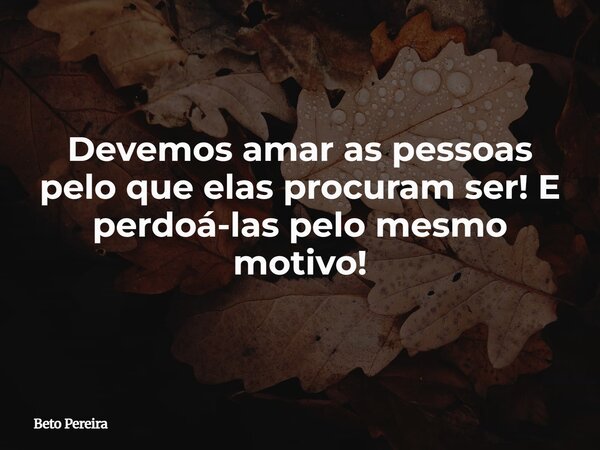 Devemos amar as pessoas pelo que elas procuram ser! E perdoá-las pelo mesmo motivo!... Frase de Beto Pereira.