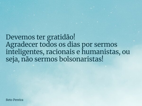 Devemos ter gratidão! Agradecer todos os dias por sermos inteligentes, racionais e humanistas, ou seja, não sermos bolsonaristas!... Frase de Beto Pereira.