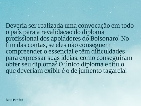 Deveria ser realizada uma convocação em todo o país para a revalidação do diploma profissional dos apoiadores do Bolsonaro! No fim das contas, se eles não conse... Frase de Beto Pereira.