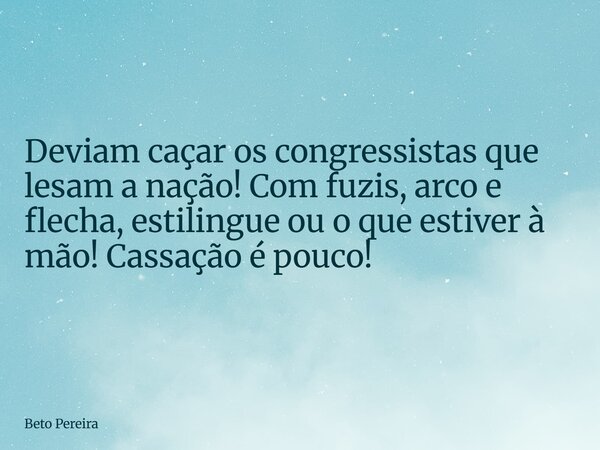 Deviam caçar os congressistas que lesam a nação! Com fuzis, arco e flecha, estilingue ou o que estiver à mão! Cassação é pouco!... Frase de Beto Pereira.