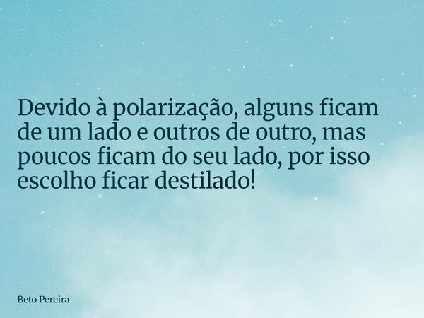 Devido à polarização, alguns ficam de um lado e outros de outro, mas poucos ficam do seu lado, por isso escolho ficar destilado!... Frase de Beto Pereira.