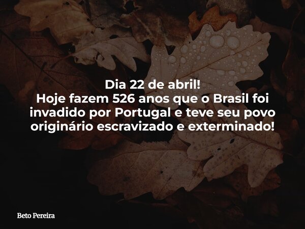 Dia 22 de abril! Hoje fazem 526 anos que o Brasil foi invadido por Portugal e teve seu povo originário escravizado e exterminado!... Frase de Beto Pereira.