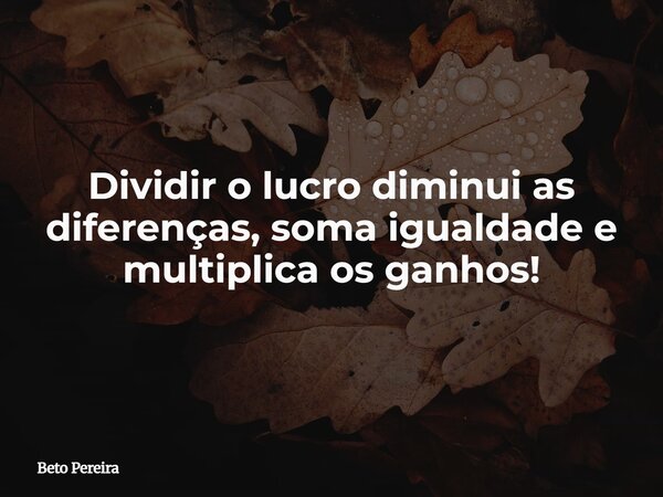 Dividir o lucro diminui as diferenças, soma igualdade e multiplica os ganhos!... Frase de Beto Pereira.
