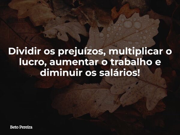 Dividir os prejuízos, multiplicar o lucro, aumentar o trabalho e diminuir os salários!... Frase de Beto Pereira.