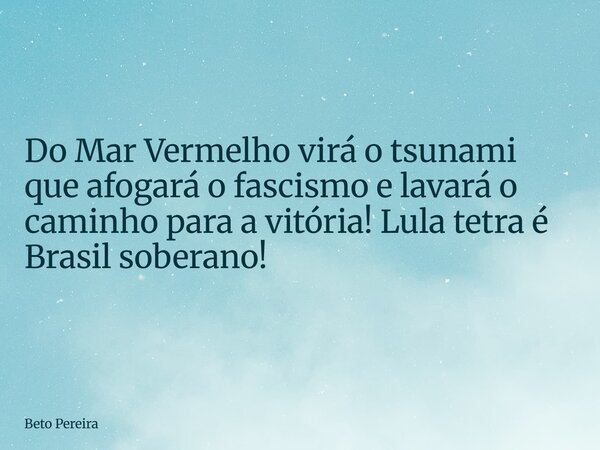 Do Mar Vermelho virá o tsunami que afogará o fascismo e lavará o caminho para a vitória! Lula tetra é Brasil soberano!... Frase de Beto Pereira.