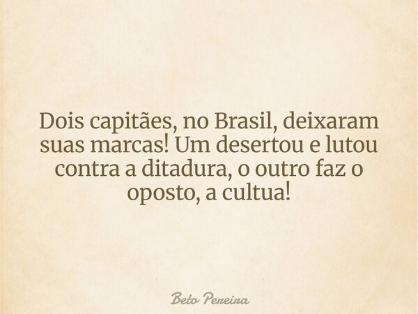 Dois capitães, no Brasil, deixaram suas marcas! Um desertou e lutou contra a ditadura, o outro faz o oposto, a cultua!... Frase de Beto Pereira.