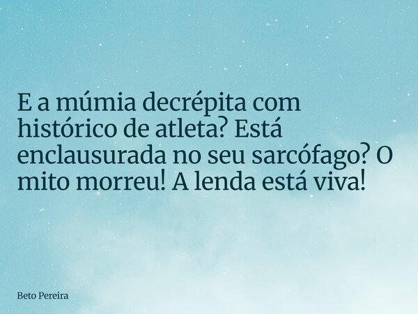 E a múmia decrépita com histórico de atleta? Está enclausurada no seu sarcófago? O mito morreu! A lenda está viva!... Frase de Beto Pereira.