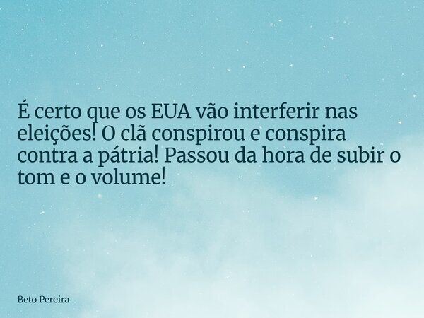 É certo que os EUA vão interferir nas eleições! O clã conspirou e conspira contra a pátria! Passou da hora de subir o tom e o volume!... Frase de Beto Pereira.