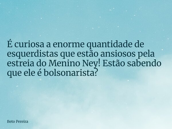 ⁠É curiosa a enorme quantidade de esquerdistas que estão ansiosos pela estreia do Menino Ney! Estão sabendo que ele é bolsonarista?... Frase de Beto Pereira.