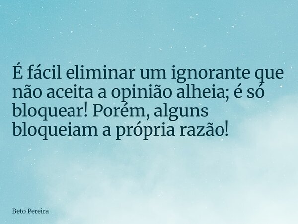 É fácil eliminar um ignorante que não aceita a opinião alheia; é só bloquear! Porém, alguns bloqueiam a própria razão!... Frase de Beto Pereira.