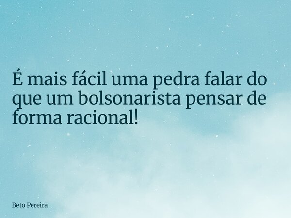É mais fácil uma pedra falar do que um bolsonarista pensar de forma racional!... Frase de Beto Pereira.