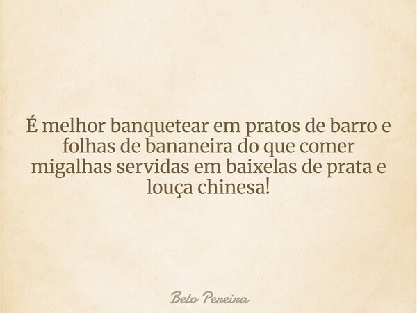 É melhor banquetear em pratos de barro e folhas de bananeira do que comer migalhas servidas em baixelas de prata e louça chinesa!... Frase de Beto Pereira.