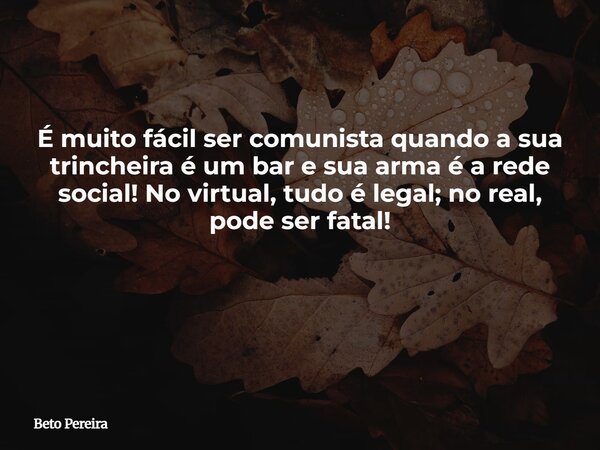 É muito fácil ser comunista quando a sua trincheira é um bar e sua arma é a rede social! No virtual, tudo é legal; no real, pode ser fatal! ⁠... Frase de Beto Pereira.