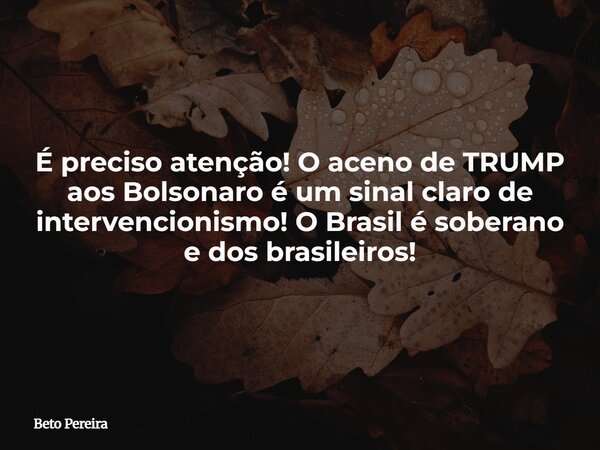 É preciso atenção! O aceno de TRUMP aos Bolsonaro é um sinal claro de intervencionismo! O Brasil é soberano e dos brasileiros!... Frase de Beto Pereira.