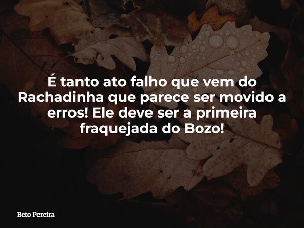 É tanto ato falho que vem do Rachadinha que parece ser movido a erros! Ele deve ser a primeira fraquejada do Bozo!... Frase de Beto Pereira.