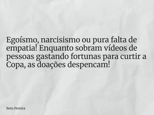 Egoísmo, narcisismo ou pura falta de empatia! Enquanto sobram vídeos de pessoas gastando fortunas para curtir a Copa, as doações despencam!... Frase de Beto Pereira.