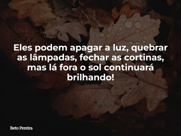 Eles podem apagar a luz, quebrar as lâmpadas, fechar as cortinas, mas lá fora o sol continuará brilhando!... Frase de Beto Pereira.