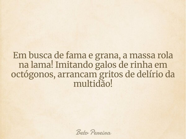 Em busca de fama e grana, a massa rola na lama! Imitando galos de rinha em octógonos, arrancam gritos de delírio da multidão!... Frase de Beto Pereira.