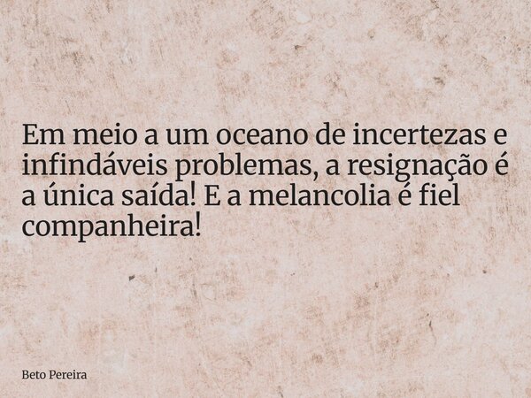 ⁠Em meio a um oceano de incertezas e infindáveis problemas, a resignação é a única saída! E a melancolia é fiel companheira!... Frase de Beto Pereira.