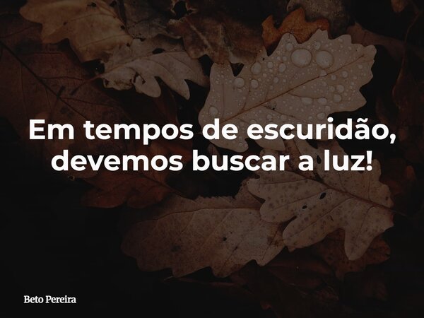 Em tempos de escuridão, devemos buscar a luz!... Frase de Beto Pereira.