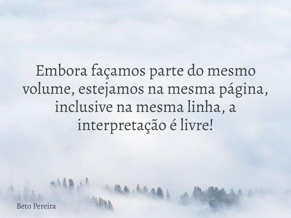 Embora façamos parte do mesmo volume, estejamos na mesma página, inclusive na mesma linha, a interpretação é livre!... Frase de Beto Pereira.