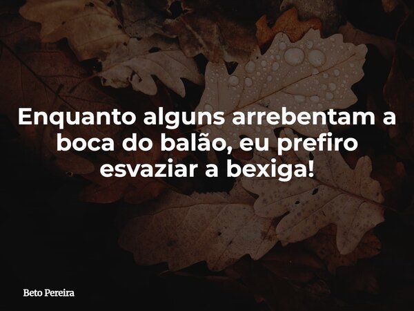 Enquanto alguns arrebentam a boca do balão, eu prefiro esvaziar a bexiga!... Frase de Beto Pereira.