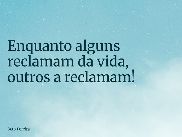 Enquanto alguns reclamam da vida, outros a reclamam!... Frase de Beto Pereira.