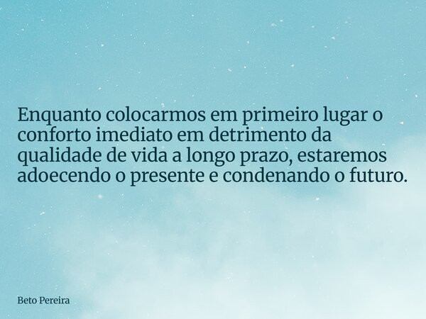 ⁠Enquanto colocarmos em primeiro lugar o conforto imediato em detrimento da qualidade de vida a longo prazo, estaremos adoecendo o presente e condenando o futur... Frase de Beto Pereira.