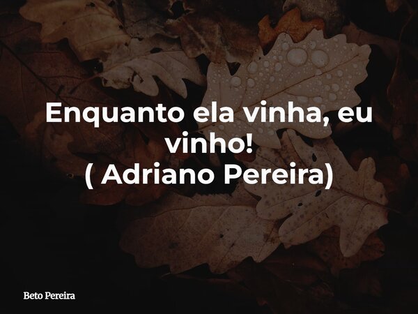 Enquanto ela vinha, eu vinho! ( Adriano Pereira)... Frase de Beto Pereira.