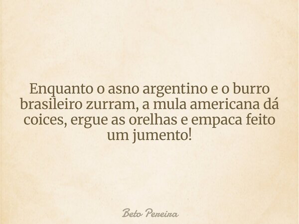Enquanto o asno argentino e o burro brasileiro zurram, a mula americana dá coices, ergue as orelhas e empaca feito um jumento!... Frase de Beto Pereira.