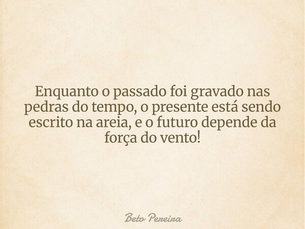 Enquanto o passado foi gravado nas pedras do tempo, o presente está sendo escrito na areia, e o futuro depende da força do vento!... Frase de Beto Pereira.