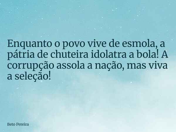 Enquanto o povo vive de esmola, a pátria de chuteira idolatra a bola! A corrupção assola a nação, mas viva a seleção!... Frase de Beto Pereira.